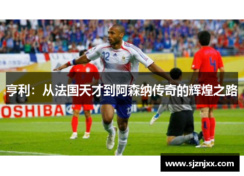 亨利：从法国天才到阿森纳传奇的辉煌之路