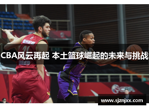 CBA风云再起 本土篮球崛起的未来与挑战