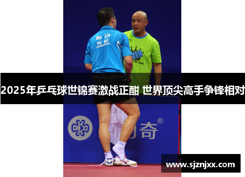 2025年乒乓球世锦赛激战正酣 世界顶尖高手争锋相对